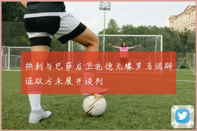 热刺与巴萨后卫孔德无缘罗马诺辟谣双方未展开谈判